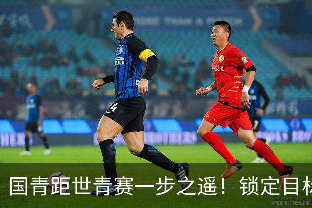 国青距世青赛一步之遥！锁定目标 破局之战！