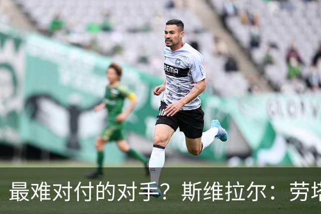 最难对付的对手？斯维拉尔：劳塔罗太难读懂了，图拉姆的速度太快